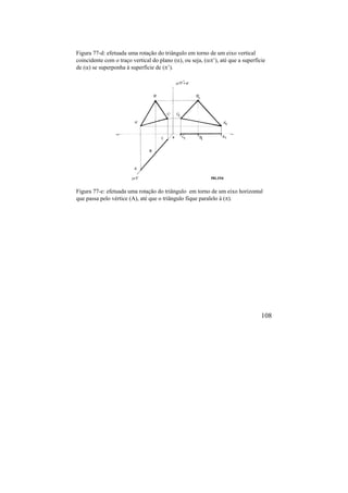 108
Figura 77-d: efetuada uma rotação do triângulo em torno de um eixo vertical
coincidente com o traço vertical do plano (), ou seja, (’), até que a superfície
de () se superponha à superfície de (’).
Figura 77-e: efetuada uma rotação do triângulo em torno de um eixo horizontal
que passa pelo vértice (A), até que o triângulo fique paralelo à ().
 