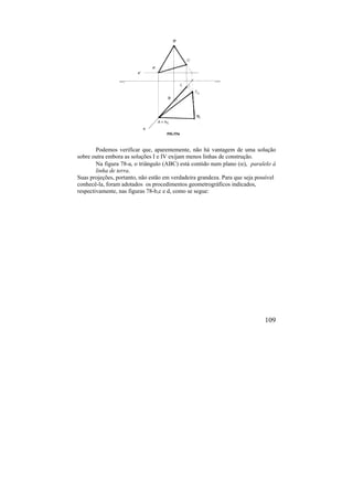 109
Podemos verificar que, aparentemente, não há vantagem de uma solução
sobre outra embora as soluções I e IV exijam menos linhas de construção.
Na figura 78-a, o triângulo (ABC) está contido num plano (), paralelo à
linha de terra.
Suas projeções, portanto, não estão em verdadeira grandeza. Para que seja possível
conhecê-la, foram adotados os procedimentos geometrográficos indicados,
respectivamente, nas figuras 78-b,c e d, como se segue:
 