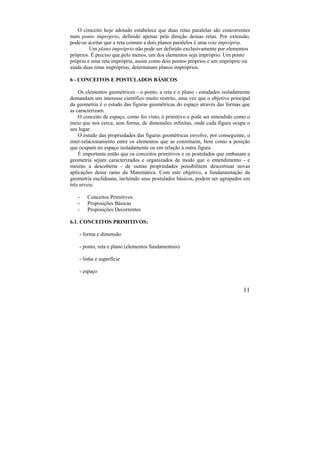 11
O conceito hoje adotado estabelece que duas retas paralelas são concorrentes
num ponto impróprio, definido apenas pela direção dessas retas. Por extensão,
pode-se aceitar que a reta comum a dois planos paralelos é uma reta imprópria.
Um plano impróprio não pode ser definido exclusivamente por elementos
próprios. É preciso que pelo menos, um dos elementos seja impróprio. Um ponto
próprio e uma reta imprópria, assim como dois pontos próprios e um impróprio ou
ainda duas retas impróprias, determinam planos impróprios.
6 - CONCEITOS E POSTULADOS BÁSICOS
Os elementos geométricos - o ponto, a reta e o plano - estudados isoladamente
demandam um interesse científico muito restrito, uma vez que o objetivo principal
da geometria é o estudo das figuras geométricas do espaço através das formas que
as caracterizam.
O conceito de espaço, como foi visto, é primitivo e pode ser entendido como o
meio que nos cerca, sem forma, de dimensões infinitas, onde cada figura ocupa o
seu lugar.
O estudo das propriedades das figuras geométricas envolve, por conseguinte, o
inter-relacionamento entre os elementos que as constituem, bem como a posição
que ocupam no espaço isoladamente ou em relação à outra figura.
É importante então que os conceitos primitivos e os postulados que embasam a
geometria sejam caracterizados e organizados de modo que o entendimento - e
mesmo a descoberta - de outras propriedades possibilitem descortinar novas
aplicações desse ramo da Matemática. Com este objetivo, a fundamentação da
geometria euclideana, incluindo seus postulados básicos, podem ser agrupados em
três níveis:
- Conceitos Primitivos
- Proposições Básicas
- Proposições Decorrentes
6.1. CONCEITOS PRIMITIVOS:
- forma e dimensão
- ponto, reta e plano (elementos fundamentais)
- linha e superfície
- espaço
 
