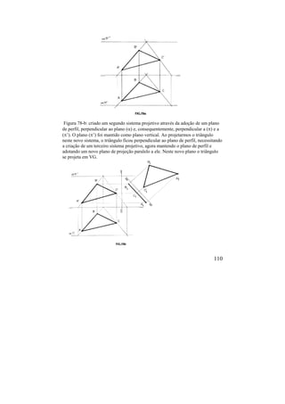 110
Figura 78-b: criado um segundo sistema projetivo através da adoção de um plano
de perfil, perpendicular ao plano () e, consequentemente, perpendicular a () e a
(’). O plano (’) foi mantido como plano vertical. Ao projetarmos o triângulo
neste novo sistema, o triângulo ficou perpendicular ao plano de perfil, necessitando
a criação de um terceiro sistema projetivo, agora mantendo o plano de perfil e
adotando um novo plano de projeção paralelo a ele. Neste novo plano o triângulo
se projeta em VG.
 