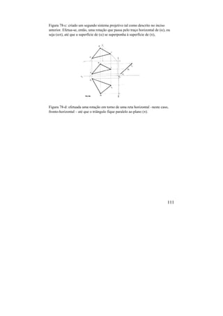 111
Figura 78-c: criado um segundo sistema projetivo tal como descrito no inciso
anterior. Efetua-se, então, uma rotação que passa pelo traço horizontal de (), ou
seja (), até que a superfície de () se superponha à superfície de (),
Figura 78-d: efetuada uma rotação em torno de uma reta horizontal –neste caso,
fronto-horizontal – até que o triângulo fique paralelo ao plano ().
 