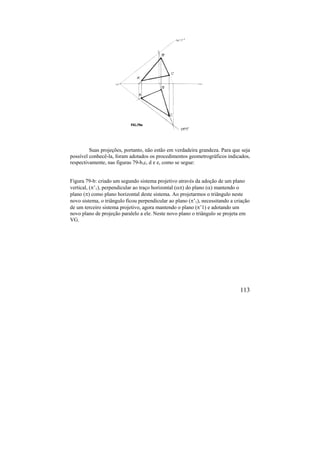 113
Suas projeções, portanto, não estão em verdadeira grandeza. Para que seja
possível conhecê-la, foram adotados os procedimentos geometrográficos indicados,
respectivamente, nas figuras 79-b,c, d e e, como se segue:
Figura 79-b: criado um segundo sistema projetivo através da adoção de um plano
vertical, (’1), perpendicular ao traço horizontal () do plano () mantendo o
plano () como plano horizontal deste sistema. Ao projetarmos o triângulo neste
novo sistema, o triângulo ficou perpendicular ao plano (’1), necessitando a criação
de um terceiro sistema projetivo, agora mantendo o plano (’1) e adotando um
novo plano de projeção paralelo a ele. Neste novo plano o triângulo se projeta em
VG.
 