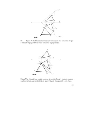 115
III- Figura 79-d: efetuada uma rotação em torno de um eixo horizontal até que
o triângulo fique paralelo ao plano horizontal de projeção ().
Figura 79-e: efetuada uma rotação em torno de um eixo frontal – paralelo, portanto
ao plano vertical de projeção (’), até que o triângulo fique paralelo a este plano.
 