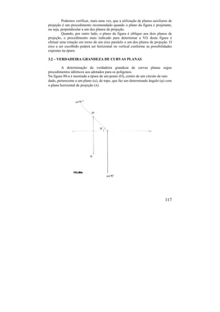 117
Podemos verificar, mais uma vez, que a utilização de planos auxiliares de
projeção é um procedimento recomendado quando o plano da figura é projetante,
ou seja, perpendicular a um dos planos de projeção.
Quando, por outro lado, o plano da figura é oblíquo aos dois planos de
projeção, o procedimento mais indicado para determinar a VG desta figura é
efetuar uma rotação em torno de um eixo paralelo a um dos planos de projeção. O
eixo a ser escolhido poderá ser horizontal ou vertical conforme as possibilidades
expostas na épura.
3.2 – VERDADEIRA GRANDEZA DE CURVAS PLANAS
A determinação da verdadeira grandeza de curvas planas segue
procedimentos idênticos aos adotados para os polígonos.
Na figura 80-a é mostrada a épura de um ponto (O), centro de um círculo de raio
dado, pertencente a um plano (), de topo, que faz um determinado ângulo () com
o plano horizontal de projeção ().
 