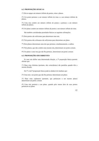 12
6.2. PROPOSIÇÕES BÁSICAS
1º) Há no espaço um número infinito de pontos, retas e planos.
2º) Um ponto pertence a um número infinito de retas e a um número infinito de
planos.
3º) Uma reta contém um número infinito de pontos e pertence a um número
infinito de planos.
4º) Um plano contém um número infinito de pontos e um número infinito de retas.
São também consideradas postulados básicos as seguintes afirmações:
5º) Dois pontos são suficientes para determinar uma reta.
6º) Três pontos não colineares são suficientes para determinar um plano.
7º) Dois planos determinam uma reta que pertence, simultaneamente, a ambos.
8º) Três planos, que não contém uma mesma reta, determinam um ponto comum.
9º) Um plano e uma reta que não lhe pertence, determinam um ponto comum.
6.3. PROPOSIÇÕES DECORRENTES
Se uma reta define uma determinada direção, a 5ª proposição básica permite
afirmar que:
1º) Duas retas distintas (portanto, não coincidentes) são paralelas quando têm a
mesma direção.
Do 5ª e da 6ª proposição básica pode-se deduzir de imediato que:
2º) Uma reta e um ponto que não lhe pertence determinam um plano.
3º) Duas retas coplanares (portanto, que pertencem a um mesmo plano)
determinam um ponto comum.
4º) Uma reta pertence a um plano, quando pelo menos dois de seus pontos
pertencem ao plano.
 