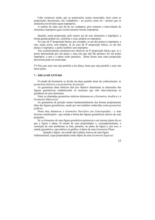 13
Cabe esclarecer ainda, que as proposições acima enunciadas, bem como as
proposições decorrentes, são verdadeiros - ou aceitos como tal - mesmo que os
elementos envolvidos sejam impróprios.
A análise de cada caso há de ser cuidadosa, pois somente a inter-relação de
elementos impróprios gera exclusivamente formas impróprias.
Quando, numa proposição, pelo menos um de seus elementos é impróprio, a
forma gerada poderá ser, conforme o caso, própria ou imprópria.
No caso da 5ª proposição básica, por exemplo, se um dos pontos é impróprio, a
reta, ainda assim, será própria. Já no caso da 8ª proposição básica, se um dos
planos é impróprio, o ponto também será impróprio.
Tais esclarecimentos permitem-nos observar na 9ª proposição básica que, se o
ponto determinado por um plano e uma reta que não lhe pertence for um ponto
impróprio, a reta e o plano serão paralelos. Desta forma uma outra proposição
decorrente pode ser enunciada:
5º) Para que uma reta seja paralela a um plano, basta que seja paralela a uma reta
desse plano.
7 - ÁREAS DE ESTUDO
O estudo da Geometria se divide em duas grandes áreas de conhecimento: as
geometrias métricas e as geometrias de posição.
As geometrias ditas métricas têm por objetivo determinar as dimensões das
figuras geométricas estabelecendo os teoremas que irão inter-relacionar as
grandezas de seus elementos.
Entre as chamadas geometrias métricas destacam-se a Geometria Analítica e a
Geometria Diferencial.
As geometrias de posição tratam fundamentalmente das formas propriamente
ditas das figuras geométricas, sendo por isso também conhecidas como geometrias
gráficas.
Nesta área destaca-se a Geometria Descritiva (ou Estereografia) - e suas
diversas ramificações - que estuda a forma das figuras geométricas através de suas
projeções.
Se os elementos de uma figura geométrica pertencem a um mesmo plano diz-se
que a figura é plana. O estudo de suas propriedades e, conseqüentemente, a
resolução de seus problemas se fará, portanto, no plano da figura e, por isso, o
estudo geométrico, seja métrico ou gráfico, é típico de uma Geometria Plana.
Quando a figura em estudo não é plana, trata-se de uma figura
tridimensional, cujas propriedades serão objeto de uma Geometria Espacial.
 