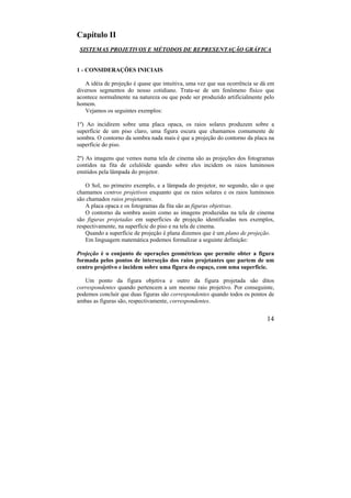 14
Capítulo II
SISTEMAS PROJETIVOS E MÉTODOS DE REPRESENTAÇÃO GRÁFICA
1 - CONSIDERAÇÕES INICIAIS
A idéia de projeção é quase que intuitiva, uma vez que sua ocorrência se dá em
diversos segmentos do nosso cotidiano. Trata-se de um fenômeno físico que
acontece normalmente na natureza ou que pode ser produzido artificialmente pelo
homem.
Vejamos os seguintes exemplos:
1º) Ao incidirem sobre uma placa opaca, os raios solares produzem sobre a
superfície de um piso claro, uma figura escura que chamamos comumente de
sombra. O contorno da sombra nada mais é que a projeção do contorno da placa na
superfície do piso.
2º) As imagens que vemos numa tela de cinema são as projeções dos fotogramas
contidos na fita de celulóide quando sobre eles incidem os raios luminosos
emitidos pela lâmpada do projetor.
O Sol, no primeiro exemplo, e a lâmpada do projetor, no segundo, são o que
chamamos centros projetivos enquanto que os raios solares e os raios luminosos
são chamados raios projetantes.
A placa opaca e os fotogramas da fita são as figuras objetivas.
O contorno da sombra assim como as imagens produzidas na tela de cinema
são figuras projetadas em superfícies de projeção identificadas nos exemplos,
respectivamente, na superfície do piso e na tela de cinema.
Quando a superfície de projeção é plana dizemos que é um plano de projeção.
Em linguagem matemática podemos formalizar a seguinte definição:
Projeção é o conjunto de operações geométricas que permite obter a figura
formada pelos pontos de interseção dos raios projetantes que partem de um
centro projetivo e incidem sobre uma figura do espaço, com uma superfície.
Um ponto da figura objetiva e outro da figura projetada são ditos
correspondentes quando pertencem a um mesmo raio projetivo. Por conseguinte,
podemos concluir que duas figuras são correspondentes quando todos os pontos de
ambas as figuras são, respectivamente, correspondentes.
 