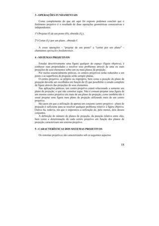 18
3 - OPERAÇÕES FUNDAMENTAIS
Como complemento do que até aqui foi exposto podemos concluir que o
fenômeno projetivo é o resultado de duas operações geométricas consecutivas e
independentes:
1º) Projetar (f) de um ponto (O), obtendo (f1);
2º) Cortar (f1) por um plano , obtendo f.
A essas operações - “projetar de um ponto" e "cortar por um plano” -
chamamos operações fundamentais.
4 - SISTEMAS PROJETIVOS
Estudar descritivamente uma figura qualquer do espaço (figura objetiva), é
conhecer suas propriedades e resolver seus problemas através de uma ou mais
projeções de seus elementos sobre um ou mais planos de projeção.
Por razões essencialmente práticas, os centros projetivos serão reduzidos a um
ponto e as superfícies de projeção serão sempre planas.
O centro projetivo, se próprio ou impróprio, bem como a posição do plano de
projeção deverão ser escolhidos em função de (f) que possibilite o estudo completo
da figura através das projeções de seus elementos.
Nas aplicações práticas, um centro projetivo estará relacionado a somente um
plano de projeção, o que não constitui regra. Não é comum projetar uma figura de
um mesmo centro projetivo em mais de um plano de projeção, como também não é
usual projetar uma figura num plano de projeção utilizando mais de um centro
projetivo.
Há casos em que a utilização de apenas um conjunto centro projetivo - plano de
projeção é suficiente para se resolver qualquer problema relativo à figura objetiva.
Outros há, todavia, em que é imperativa a utilização de, pelo menos, dois desses
conjuntos.
A definição do número de planos de projeção, da posição relativa entre eles,
bem como a determinação de cada centro projetivo em função dos planos de
projeção, caracterizam um sistema projetivo.
5 - CARACTERÍSTICAS DOS SISTEMAS PROJETIVOS
Os sistemas projetivos são caracterizados sob os seguintes aspectos:
 