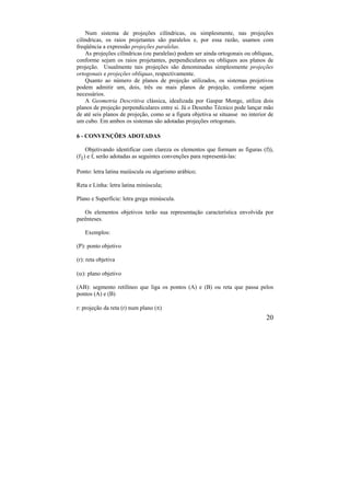 20
Num sistema de projeções cilíndricas, ou simplesmente, nas projeções
cilíndricas, os raios projetantes são paralelos e, por essa razão, usamos com
freqüência a expressão projeções paralelas.
As projeções cilíndricas (ou paralelas) podem ser ainda ortogonais ou oblíquas,
conforme sejam os raios projetantes, perpendiculares ou oblíquos aos planos de
projeção. Usualmente tais projeções são denominadas simplesmente projeções
ortogonais e projeções oblíquas, respectivamente.
Quanto ao número de planos de projeção utilizados, os sistemas projetivos
podem admitir um, dois, três ou mais planos de projeção, conforme sejam
necessários.
A Geometria Descritiva clássica, idealizada por Gaspar Monge, utiliza dois
planos de projeção perpendiculares entre si. Já o Desenho Técnico pode lançar mão
de até seis planos de projeção, como se a figura objetiva se situasse no interior de
um cubo. Em ambos os sistemas são adotadas projeções ortogonais.
6 - CONVENÇÕES ADOTADAS
Objetivando identificar com clareza os elementos que formam as figuras (f)),
(f1) e f, serão adotadas as seguintes convenções para representá-las:
Ponto: letra latina maiúscula ou algarismo arábico;
Reta e Linha: letra latina minúscula;
Plano e Superfície: letra grega minúscula.
Os elementos objetivos terão sua representação característica envolvida por
parênteses.
Exemplos:
(P): ponto objetivo
(r): reta objetiva
(): plano objetivo
(AB): segmento retilíneo que liga os pontos (A) e (B) ou reta que passa pelos
pontos (A) e (B)
r: projeção da reta (r) num plano ()
 