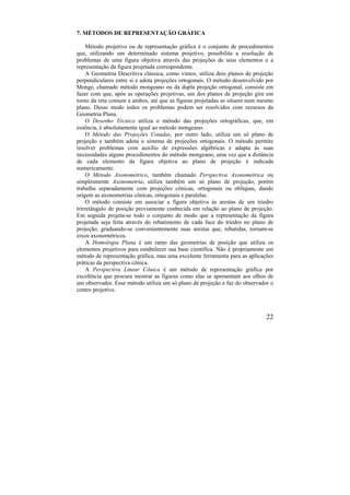 22
7. MÉTODOS DE REPRESENTAÇÃO GRÁFICA
Método projetivo ou de representação gráfica é o conjunto de procedimentos
que, utilizando um determinado sistema projetivo, possibilita a resolução de
problemas de uma figura objetiva através das projeções de seus elementos e a
representação da figura projetada correspondente.
A Geometria Descritiva clássica, como vimos, utiliza dois planos de projeção
perpendiculares entre si e adota projeções ortogonais. O método desenvolvido por
Monge, chamado método mongeano ou da dupla projeção ortogonal, consiste em
fazer com que, após as operações projetivas, um dos planos de projeção gire em
torno da reta comum a ambos, até que as figuras projetadas se situem num mesmo
plano. Desse modo todos os problemas podem ser resolvidos com recursos da
Geometria Plana.
O Desenho Técnico utiliza o método das projeções ortográficas, que, em
essência, é absolutamente igual ao método mongeano.
O Método das Projeções Cotadas, por outro lado, utiliza um só plano de
projeção e também adota o sistema de projeções ortogonais. O método permite
resolver problemas com auxílio de expressões algébricas e adapta às suas
necessidades alguns procedimentos do método mongeano, uma vez que a distância
de cada elemento da figura objetiva ao plano de projeção é indicada
numericamente.
O Método Axonométrico, também chamado Perspectiva Axonométrica ou
simplesmente Axonometria, utiliza também um só plano de projeção, porém
trabalha separadamente com projeções cônicas, ortogonais ou oblíquas, dando
origem as axonometrias cônicas, ortogonais e paralelas.
O método consiste em associar a figura objetiva às arestas de um triedro
trirretângulo de posição previamente conhecida em relação ao plano de projeção.
Em seguida projeta-se todo o conjunto de modo que a representação da figura
projetada seja feita através do rebatimento de cada face do triedro no plano de
projeção, graduando-se convenientemente suas arestas que, rebatidas, tornam-se
eixos axonométricos.
A Homologia Plana é um ramo das geometrias de posição que utiliza os
elementos projetivos para estabelecer sua base científica. Não é propriamente um
método de representação gráfica, mas uma excelente ferramenta para as aplicações
práticas da perspectiva cônica.
A Perspectiva Linear Cônica é um método de representação gráfica por
excelência que procura mostrar as figuras como elas se apresentam aos olhos de
um observador. Esse método utiliza um só plano de projeção e faz do observador o
centro projetivo.
 