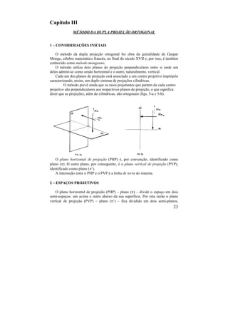 23
Capítulo III
MÉTODO DA DUPLA PROJEÇÃO ORTOGONAL
1 – CONSIDERAÇÕES INICIAIS
O método da dupla projeção ortogonal foi obra da genialidade de Gaspar
Monge, célebre matemático francês, no final do século XVII e, por isso, é também
conhecido como método mongeano.
O método utiliza dois planos de projeção perpendiculares entre si onde um
deles admite-se como sendo horizontal e o outro, naturalmente, vertical.
Cada um dos planos de projeção está associado a um centro projetivo impróprio
caracterizando, assim, um duplo sistema de projeções cilíndricas.
O método prevê ainda que os raios projetantes que partem de cada centro
projetivo são perpendiculares aos respectivos planos de projeção, o que significa
dizer que as projeções, além de cilíndricas, são ortogonais (figs. 5-a e 5-b).
O plano horizontal de projeção (PHP) é, por convenção, identificado como
plano (). O outro plano, por conseguinte, é o plano vertical de projeção (PVP),
identificado como plano (‘).
A interseção entre o PHP e o PVP é a linha de terra do sistema.
2 – ESPAÇOS PROJETIVOS
O plano horizontal de projeção (PHP) – plano () – divide o espaço em dois
semi-espaços: um acima e outro abaixo da sua superfície. Por esta razão o plano
vertical de projeção (PVP) – plano (‘) – fica dividido em dois semi-planos,
 