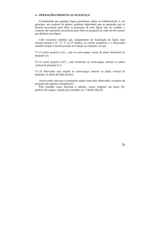 28
4 – OPERAÇÕES PROJETIVAS NO ESPAÇO
Considerando que qualquer figura geométrica, plana ou tridimensional, é, em
princípio, um conjunto de pontos, podemos depreender que as operações que se
fizerem necessárias para obter as projeções de uma figura são, na verdade, o
conjunto das operações necessárias para obter as projeções de cada um dos pontos
que definem essa figura.
Cabe esclarecer também que, independente da localização da figura num
sistema projetivo (1º, 2º, 3º ou 4º diedro), os centros projetivos e o observador
mantêm sempre a mesma posição em relação ao conjunto, ou seja:
1º) O centro projetivo (O)  está no semi-espaço acima do plano horizontal de
projeção ();
2º) O centro projetivo (O’)  está localizado no semi-espaço anterior ao plano
vertical de projeção (‘);
3º) O observador está situado no semi-espaço anterior ao plano vertical de
projeção, na altura da linha de terra.
Assim sendo, para que as projeções sejam vistas pelo observador, os planos de
projeção são supostos transparentes.
Para entender como funciona o método, vamos imaginar um ponto (P),
genérico do espaço, situado, por exemplo, no 1º diedro (fig.8a).
 