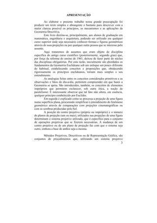 3
APRESENTAÇÃO
Ao elaborar o presente trabalho nossa grande preocupação foi
produzir um texto simples e abrangente o bastante para descrever com a
maior clareza possível os princípios, os mecanismos e as aplicações da
Geometria Descritiva.
Este livro destina-se, principalmente, aos alunos de graduação em
matemática, engenharia e arquitetura, podendo ser utilizado em qualquer
curso superior onde seja necessário conhecer formas e figuras geométricas
através de suas projeções ou por qualquer outra pessoa que se interesse pelo
assunto.
Aqui trataremos de assuntos que eram objeto de disciplina
específica do antigo curso científico (posteriormente, segundo grau) que,
por força da reforma do ensino de 1961, deixou de fazer parte do núcleo
das disciplinas obrigatórias. Por esta razão, inicialmente são abordados os
fundamentos da Geometria Euclideana sob um enfoque um pouco diferente
do habitual, estabelecendo conceitos e proposições que, obedecendo
rigorosamente os princípios euclideanos, tornam mais simples o seu
entendimento.
As analogias feitas entre os conceitos considerados primitivos e as
observações e fatos do dia-a-dia, permitem compreender em que bases a
Geometria se apóia. São introduzidos, também, os conceitos de elementos
impróprios que permitem esclarecer, sob outra ótica, a noção de
paralelismo. É interessante observar que tal fato não altera, em essência,
qualquer princípio estabelecido por Euclides.
Em seguida é explicado como se processa a projeção de uma figura
numa superfície plana, procurando simplificar o entendimento do fenômeno
geométrico através de comparações com projeções cinematográficas ou
com as sombras produzidas pelo Sol.
A posição do centro projetivo (próprio ou impróprio) e o número
de planos de projeção (um ou mais), utilizados nas projeções de uma figura
determinam o sistema projetivo utilizado, que é específico para o conjunto
de operações projetivas que se fizerem necessárias. A mudança de um
centro projetivo ou de um plano de projeção faz com que o sistema seja
outro, embora a base de ambos seja a mesma.
Métodos Projetivos, Descritivos ou de Representação Gráfica, são
conjuntos de procedimentos que, utilizando um sistema projetivo
 