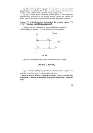 30
Seja (O) o centro projetivo impróprio de onde partem os raios projetantes
perpendiculares ao plano (). Como (P) é um ponto, somente um desses raios
incidirá sobre ele, determinando o ponto P, projeção de (P) em ().
Seja (O' ) o centro projetivo impróprio de onde partem os raios projetantes
perpendiculares ao plano (‘). Por analogia podemos concluir que somente um
desses raios incidirá sobre (P), determinando o ponto P', projeção de (P) em (‘).
O ponto P é designado projeção horizontal de (P), enquanto o ponto P' é
designado projeção vertical do mesmo ponto (P).
Com auxílio de uma vista lateral, tal como representado na figuras 8b,
verificamos que os pontos (P), P0, P e P' são vértices de um retângulo.
Como (P)P é perpendicular a () e (P)P' é perpendicular a (‘), temos:
(P)P=P'Po e (P)P'=PPo
Logo, o retângulo (P)PPoP é perpendicular, simultaneamente aos planos de
projeção () e (‘) e o ponto Po está sobre a linha de terra.
A distância de (P) ao plano () é chamada cota de (P) e pode ser medida pelo
segmento P'Po, ou seja, pela distância da projeção vertical de (P) à linha de
terra.
 