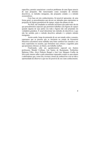 4
específico, permite caracterizar e resolver problemas de uma figura através
de suas projeções. São mencionados como exemplos de métodos
descritivos, os métodos mongeano, das projeções cotadas e o método
axonométrico.
Com base em tais conhecimentos, foi possível apresentar, de uma
forma geral, os procedimentos que devem ser adotados para representar as
projeções de figuras geométricas do espaço, sejam elas planas ou não.
No final, são estudados os métodos auxiliares que nada mais são do
que procedimentos especiais que permitem trabalhar com figuras do espaço
quando alguma de suas partes (ou toda a figura) não está projetada em
verdadeira grandeza. É usual denominar tais métodos de descritivos o que
não faz sentido, pois o método descritivo adotado é o próprio método
mongeano.
Assim sendo, longe da pretensão de ser um tratado sobre o assunto,
esperamos que as pessoas que se iniciarem no estudo da Geometria
Descritiva encontrem nesse trabalho uma fonte confiável de consulta e aos
mais experientes no assunto, que formulem suas críticas e sugestões para
que possamos oferecer, no futuro, um trabalho melhor.
Finalizando, cabe um agradecimento especial aos ilustres
professores Mendel Coifman, Léa Santos de Bustamante, Norbertino
Bahiense Filho, Alcyr Pinheiro Rangel e José Luiz Marques Coelho da
Silva pelo imenso saber e pelo entusiasmo repassado a todos os seus alunos
e admiradores que, como nós, tiveram a honra de conhecê-los e de ter tido a
oportunidade de absorver o que nos foi possível de seu vasto conhecimento.
 