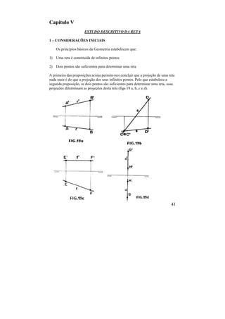 41
Capítulo V
ESTUDO DESCRITIVO DA RETA
1 – CONSIDERAÇÕES INICIAIS
Os princípios básicos da Geometria estabelecem que:
1) Uma reta é constituída de infinitos pontos
2) Dois pontos são suficientes para determinar uma reta
A primeira das proposições acima permite-nos concluir que a projeção de uma reta
nada mais é do que a projeção dos seus infinitos pontos. Pelo que estabelece a
segunda proposição, se dois pontos são suficientes para determinar uma reta, suas
projeções determinam as projeções desta reta (figs 19 a, b, c e d).
 
