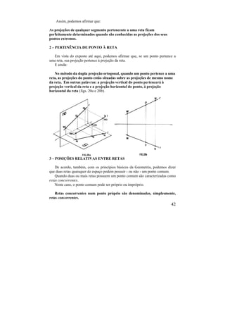 42
Assim, podemos afirmar que:
As projeções de qualquer segmento pertencente a uma reta ficam
perfeitamente determinados quando são conhecidas as projeções dos seus
pontos extremos.
2 – PERTINÊNCIA DE PONTO À RETA
Em vista do exposto até aqui, podemos afirmar que, se um ponto pertence a
uma reta, sua projeção pertence à projeção da reta.
E ainda:
No método da dupla projeção ortogonal, quando um ponto pertence a uma
reta, as projeções do ponto estão situadas sobre as projeções de mesmo nome
da reta. Em outras palavras: a projeção vertical do ponto pertencerá à
projeção vertical da reta e a projeção horizontal do ponto, à projeção
horizontal da reta (figs. 20a e 20b).
3 – POSIÇÕES RELATIVAS ENTRE RETAS
De acordo, também, com os princípios básicos da Geometria, podemos dizer
que duas retas quaisquer do espaço podem possuir - ou não - um ponto comum.
Quando duas ou mais retas possuem um ponto comum são caracterizadas como
retas concorrentes.
Neste caso, o ponto comum pode ser próprio ou impróprio.
Retas concorrentes num ponto próprio são denominadas, simplesmente,
retas concorrentes.
 