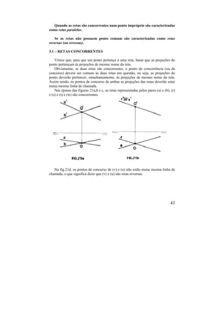 43
Quando as retas são concorrentes num ponto impróprio são caracterizadas
como retas paralelas.
Se as retas não possuem ponto comum são caracterizadas como retas
reversas (ou revessas).
3.1 – RETAS CONCORRENTES
Vimos que, para que um ponto pertença a uma reta, basta que as projeções do
ponto pertençam às projeções de mesmo nome da reta.
Obviamente, se duas retas são concorrentes, o ponto de concorrência (ou de
concurso) deverá ser comum às duas retas em questão, ou seja, as projeções do
ponto deverão pertencer, simultaneamente, às projeções de mesmo nome da reta.
Assim sendo, os pontos de concurso de ambas as projeções das retas deverão estar
numa mesma linha de chamada.
Nas épuras das figuras 21a,b e c, as retas representadas pelos pares (a) e (b), (r)
e (s) e (t) e (w) são concorrentes.
Na fig.21d, os pontos de concurso de (v) e (u) não estão numa mesma linha de
chamada, o que significa dizer que (v) e (u) são retas reversas.
 