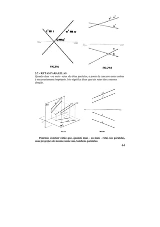 44
3.2 - RETAS PARALELAS
Quando duas - ou mais - retas são ditas paralelas, o ponto de concurso entre ambas
é necessariamente impróprio. Isto significa dizer que tais retas têm a mesma
direção.
Podemos concluir então que, quando duas - ou mais - retas são paralelas,
suas projeções de mesmo nome são, também, paralelas.
 