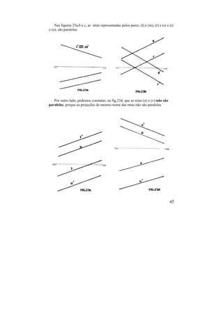 45
Nas figuras 23a,b e c, as retas representadas pelos pares, (l) e (m), (r) e (s) e (t)
e (u), são paralelas.
Por outro lado, podemos constatar, na fig.23d, que as retas (u) e (v) não são
paralelas, porque as projeções de mesmo nome das retas não são paralelas.
 