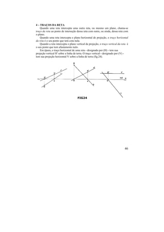 46
4 – TRAÇOS DA RETA
Quando uma reta intercepta uma outra reta, ou mesmo um plano, chama-se
traço da reta ao ponto de interseção dessa reta com outra, ou ainda, dessa reta com
o plano.
Quando uma reta intercepta o plano horizontal de projeção, o traço horizontal
da reta é o seu ponto que tem cota nula.
Quando a reta intercepta o plano vertical de projeção, o traço vertical da reta é
o seu ponto que tem afastamento nulo.
Em épura, o traço horizontal de uma reta - designado por (H) - tem sua
projeção vertical H' sobre a linha de terra. O traço vertical - designado por (V) -
tem sua projeção horizontal V sobre a linha de terra (fig.24).
FIG24
 