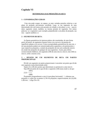 47
Capítulo VI
METODOLOGIA DAS PROJEÇÕES DA RETA
1 – CONSIDERAÇÕES GERAIS
Uma reta pode ocupar, no espaço, as mais variadas posições relativas a um
plano de projeção previamente escolhido. Logo, se um segmento de uma
determinada reta está numa certa posição em relação a este plano, a reta – suporte
deste segmento estará, também, na mesma posição do segmento. Em outras
palavras: se o segmento é, por exemplo, perpendicular a um plano de projeção, sua
reta – suporte também o é.
2 – SEGMENTOS DE RETA
As figuras geométricas de interesse prático são constituídas, de uma forma
geral, de pontos, de segmentos lineares (retos e/ou curvos) e de porções de
superfícies (planas e/ou curvas). Como as propriedades geométricas de uma reta e
de suas projeções podem ser caracterizadas pelos segmentos a ela pertencentes e
suas respectivas projeções, o estudo das projeções da reta será conduzido através
do estudo das projeções de qualquer de seus segmentos. Assim, para efeitos
exclusivamente didáticos, um segmento (AB) de uma reta (r), reta (r), reta (AB) ou
reta (r), serão a mesma coisa.
3 – DIVISÃO DE UM SEGMENTO DE RETA EM PARTES
PROPORCIONAIS
Dividir um segmento em partes proporcionais é encontrar um ponto que divide
este segmento numa determinada razão.
Sejam (A) e (B) dois pontos que determinam ou pertencem a uma reta (r).
Seja (M) um ponto de (r) que divide o segmento (AB) numa razão k, tal que:
(MA)
[1] k = ------
(MB)
Projetando ortogonalmente a reta (r) num plano horizontal ( ), obtemos sua
projeção r e, sobre ela, os pontos A, M e B, projeções, respectivamente, de (A),(M)
e (B) em ( ) (figs.25a e b).
 