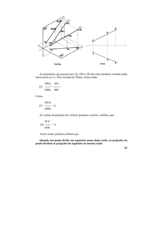 48
As projetantes que passam por (A), (M) e (B) são retas paralelas cortadas pelas
transversais (r) e r. Pelo teorema de Thales, temos então:
(MA) MA
[2] ------ = --------
(MB) MB
Como,
(MA)
[3] ------- = k
(MB)
Se o plano de projeção for vertical, podemos concluir, também, que:
M'A'
[4] ------ = k
M'B'
Assim sendo, podemos afirmar que:
Quando um ponto divide um segmento numa dada razão, as projeções do
ponto dividem as projeções do segmento na mesma razão.
 