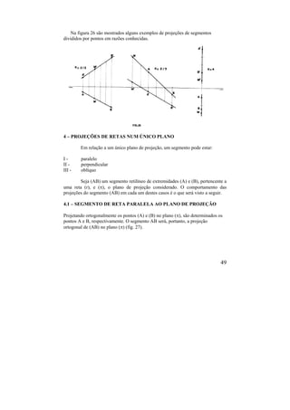 49
Na figura 26 são mostrados alguns exemplos de projeções de segmentos
divididos por pontos em razões conhecidas.
4 – PROJEÇÕES DE RETAS NUM ÚNICO PLANO
Em relação a um único plano de projeção, um segmento pode estar:
I - paralelo
II - perpendicular
III - oblíquo
Seja (AB) um segmento retilíneo de extremidades (A) e (B), pertencente a
uma reta (r), e (), o plano de projeção considerado. O comportamento das
projeções do segmento (AB) em cada um destes casos é o que será visto a seguir.
4.1 – SEGMENTO DE RETA PARALELA AO PLANO DE PROJEÇÃO
Projetando ortogonalmente os pontos (A) e (B) no plano (), são determinados os
pontos A e B, respectivamente. O segmento AB será, portanto, a projeção
ortogonal de (AB) no plano () (fig. 27).
 