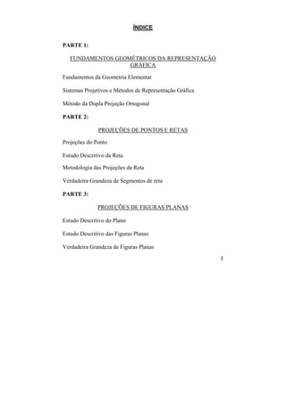 5
ÍNDICE
PARTE 1:
FUNDAMENTOS GEOMÉTRICOS DA REPRESENTAÇÃO
GRÁFICA
Fundamentos da Geometria Elementar
Sistemas Projetivos e Métodos de Representação Gráfica
Método da Dupla Projeção Ortogonal
PARTE 2:
PROJEÇÕES DE PONTOS E RETAS
Projeções do Ponto
Estudo Descritivo da Reta
Metodologia das Projeções da Reta
Verdadeira Grandeza de Segmentos de reta
PARTE 3:
PROJEÇÕES DE FIGURAS PLANAS
Estudo Descritivo do Plano
Estudo Descritivo das Figuras Planas
Verdadeira Grandeza de Figuras Planas
 