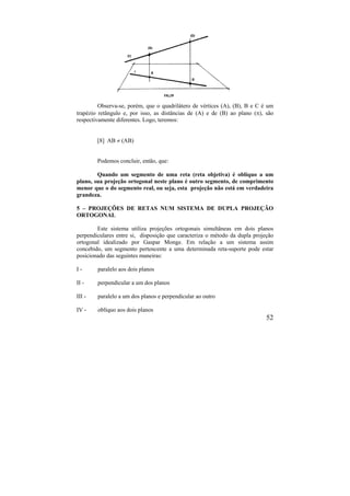 52
Observa-se, porém, que o quadrilátero de vértices (A), (B), B e C é um
trapézio retângulo e, por isso, as distâncias de (A) e de (B) ao plano (), são
respectivamente diferentes. Logo, teremos:
[8] AB  (AB)
Podemos concluir, então, que:
Quando um segmento de uma reta (reta objetiva) é oblíquo a um
plano, sua projeção ortogonal neste plano é outro segmento, de comprimento
menor que o do segmento real, ou seja, esta projeção não está em verdadeira
grandeza.
5 – PROJEÇÕES DE RETAS NUM SISTEMA DE DUPLA PROJEÇÃO
ORTOGONAL
Este sistema utiliza projeções ortogonais simultâneas em dois planos
perpendiculares entre si, disposição que caracteriza o método da dupla projeção
ortogonal idealizado por Gaspar Monge. Em relação a um sistema assim
concebido, um segmento pertencente a uma determinada reta-suporte pode estar
posicionado das seguintes maneiras:
I - paralelo aos dois planos
II - perpendicular a um dos planos
III - paralelo a um dos planos e perpendicular ao outro
IV - oblíquo aos dois planos
 