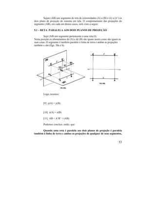 53
Sejam (AB) um segmento de reta de extremidades (A) e (B) e () e (’) os
dois plano de projeção do sistema em tela. O comportamento das projeções do
segmento (AB), em cada um destes casos, será visto a seguir.
5.1 – RETA PARALELA AOS DOIS PLANOS DE PROJEÇÃO
Seja (AB) um segmento pertencente a uma reta (l).
Nesta posição os afastamentos de (A) e de (B) são iguais assim como são iguais as
suas cotas. O segmento é também paralelo à linha de terra e ambas as projeções
também o são (figs. 30a e b).
Logo, teremos:
[9] y(A) = y(B)
[10] z(A) = z(B)
[11] AB = A’B’ = (AB)
Podemos concluir, então, que:
Quando uma reta é paralela aos dois planos de projeção é paralela
também à linha de terra e ambas as projeções de qualquer de seus segmentos,
 