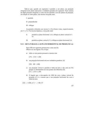 57
Sabe-se que, quando um segmento é paralelo a um plano, sua projeção
ortogonal neste plano representa a verdadeira grandeza do segmento. Num sistema
de dupla projeção ortogonal, se uma reta for paralela a um dos planos de projeção,
em relação ao outro plano, esta mesma reta pode estar:
I - paralela
II - perpendicular
III - oblíqua
As posições referentes aos incisos I e II já foram vistas, respectivamente,
em 5.1 e 5.2. Na terceira hipótese, a reta pode estar:
I) paralela ao plano horizontal () e oblíqua ao plano vertical (’)
ou
II) paralela ao plano vertical (’) e oblíqua ao plano horizontal ().
5.3.1 – RETA PARALELA AO PLANO HORIZONTAL DE PROJEÇÃO ()
Seja (AB) um segmento pertencente a uma reta (h).
Observa-se nas figuras 33a e b que:
a) todos os seus pontos possuem a mesma cota:
[19] z (A) = z (B)
b) sua projeção horizontal está em verdadeira grandeza: [6]
[20] AB = (AB)
c) sua projeção vertical é paralela à linha de terra e não está em VG
porque os afastamentos de seus pontos são diferentes [8]:
[21] y (A)  y (B)
d) O ângulo que a reta-suporte de (AB) faz com o plano vertical de
projeção (’) é o mesmo que a sua projeção horizontal faz com a
linha de terra:
[22]  (AB), (’) =  AB, LT
 