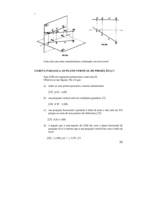 58
Uma reta com estas características é chamada reta horizontal.
5.4 RETA PARALELA AO PLANO VERTICAL DE PROJEÇÃO (’)
Seja (AB) um segmento pertencente a uma reta (f).
Observa-se nas figuras 34a e b que:
a) todos os seus pontos possuem o mesmo afastamento:
[23] y(A) = y(B)
b) sua projeção vertical está em verdadeira grandeza: [7]
[24] A’B’ = (AB)
c) sua projeção horizontal é paralela à linha de terra e não está em VG
porque as cotas de seus pontos são diferentes [15]:
[25] z(A)  z(B)
d) o ângulo que a reta-suporte de (AB) faz com o plano horizontal de
projeção () é o mesmo que a sua projeção vertical faz com a linha de
terra:
[26]  (AB), () =  A’B’, LT
 