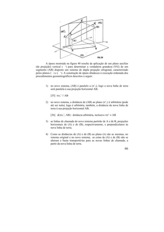 66
A épura mostrada na figura 40 resulta da aplicação de um plano auxiliar
(de projeção) vertical ( ‘) para determinar a verdadeira grandeza (VG) de um
segmento (AB) disposto um sistema de dupla projeção ortogonal, caracterizado
pelos planos ( ) e ( ‘). A construção de épura obedeceu à execução ordenada dos
procedimentos geometrográficos descritos a seguir:
1) no novo sistema, (AB) é paralelo a (’1), logo a nova linha de terra
será paralela à sua projeção horizontal AB;
[35] 1’ // AB
2) no novo sistema, a distância de (AB) ao plano (’1) é arbitrária (pode
até ser nula), logo é arbitrária, também, a distância da nova linha de
terra à sua projeção horizontal AB;
[36] d(1’, AB) : distância arbitrária, inclusive ’  AB
3) as linhas de chamada do novo sistema partirão de A e de B, projeções
horizontais de (A) e de (B), respectivamente, e perpendiculares às
nova linha de terra;
4) Como as distâncias de (A) e de (B) ao plano () são as mesmas, no
sistema original e no novo sistema, as cotas de (A) e de (B) não se
alteram e basta transportá-las para as novas linhas de chamada, a
partir da nova linha de terra.
 