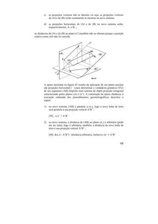 68
c) as projeções verticais não se alteram, ou seja, as projeções verticais
de (A) e de (B) serão exatamente as mesmas no novo sistema;
d) as projeções horizontais de (A) e de (B) no novo sistema serão,
respectivamente, A1 e B1 ;
as distâncias de (A) e de (B) ao plano (’) também não se alteram porque a posição
relativa entre eles não foi mexida.
A épura mostrada na figura 42 resulta da aplicação de um plano auxiliar
(de projeção) horizontal ( ) para determinar a verdadeira grandeza (VG)
de um segmento (AB) disposto num sistema de dupla projeção ortogonal
caracterizado pelos planos () e (‘). A construção da épura obedeceu à
execução ordenada dos procedimentos geometrográficos descritos a
seguir:
1) no novo sistema, (AB) é paralelo a (1), logo a nova linha de terra
será paralela à sua projeção vertical A’B’ ;
[39] 1’ // A’B’
2) no novo sistema, a distância de (AB) ao plano (1) é arbitrária (pode
até ser nula), logo é arbitrária, também, a distância da nova linha de
terra à sua projeção vertical A’B’ ;
[40] d(1’, A’B’) : (distância arbitrária, inclusive ‘  A’B’
 