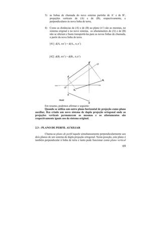 69
3) as linhas de chamada do novo sistema partirão de A’ e de B’,
projeções verticais de (A) e de (B), respectivamente, e
perpendiculares às nova linha de terra;
4) Como as distâncias de (A) e de (B) ao plano (’) são as mesmas, no
sistema original e no novo sistema, os afastamentos de (A) e de (B)
não se alteram e basta transportá-las para as novas linhas de chamada,
a partir da nova linha de terra.
[41] d(A, ’) = d(A1, 1’)
[42] d(B, ’) = d(B1, 1’)
Em resumo, podemos afirmar o seguinte:
Quando se utiliza um outro plano horizontal de projeção como plano
auxiliar, fica criado um novo sistema de dupla projeção ortogonal onde as
projeções verticais permanecem as mesmas e os afastamentos são
respectivamente iguais aos do sistema original.
2.3 – PLANO DE PERFIL AUXILIAR
Chama-se plano de perfil àquele simultaneamente perpendicularmente aos
dois planos de um sistema de dupla projeção ortogonal. Nesta posição, este plano é
também perpendicular à linha de terra e tanto pode funcionar como plano vertical
 