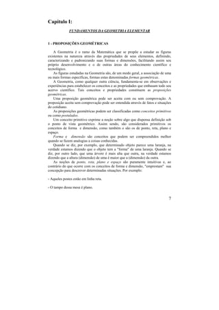 7
Capítulo I:
FUNDAMENTOS DA GEOMETRIA ELEMENTAR
1 - PROPOSIÇÕES GEOMÉTRICAS
A Geometria é o ramo da Matemática que se propõe a estudar as figuras
existentes na natureza através das propriedades de seus elementos, definindo,
caracterizando e padronizando suas formas e dimensões, facilitando assim seu
próprio desenvolvimento e o de outras áreas do conhecimento científico e
tecnológico.
As figuras estudadas na Geometria são, de um modo geral, a associação de uma
ou mais formas específicas, formas estas denominadas formas geométricas.
A Geometria, como qualquer outra ciência, fundamenta-se em observações e
experiências para estabelecer os conceitos e as propriedades que embasam todo seu
acervo científico. Tais conceitos e propriedades constituem as proposições
geométricas.
Uma proposição geométrica pode ser aceita com ou sem comprovação. A
proposição aceita sem comprovação pode ser entendida através de fatos e situações
do cotidiano.
As proposições geométricas podem ser classificadas como conceitos primitivos
ou como postulados.
Um conceito primitivo exprime a noção sobre algo que dispensa definição sob
o ponto de vista geométrico. Assim sendo, são considerados primitivos os
conceitos de forma e dimensão, como também o são os de ponto, reta, plano e
espaço.
Forma e dimensão são conceitos que podem ser compreendidos melhor
quando se fazem analogias a coisas conhecidas.
Quando se diz, por exemplo, que determinado objeto parece uma laranja, na
verdade estamos dizendo que o objeto tem a "forma" de uma laranja. Quando se
diz, por outro lado, que uma árvore é mais alta que outra, na verdade estamos
dizendo que a altura (dimensão) de uma é maior que a (dimensão) da outra.
As noções de ponto, reta, plano e espaço são puramente intuitivas e, ao
contrário do que ocorre com os conceitos de forma e dimensão, "emprestam" sua
concepção para descrever determinadas situações. Por exemplo:
- Aqueles postes estão em linha reta.
- O tampo dessa mesa é plano.
 
