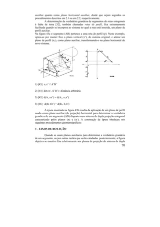 70
auxiliar quanto como plano horizontal auxiliar, desde que sejam seguidos os
procedimentos descritos em 2.1 ou em 2.2, respectivamente.
A determinação da verdadeira grandeza de segmentos de retas ortogonais
à linha de terra [32], também chamadas retas de perfil, fica extremamente
facilitada quando se incorpora ao sistema no qual a reta está inserida, um plano de
perfil auxiliar.
Na figura 43a o segmento (AB) pertence a uma reta de perfil (p). Neste exemplo,
optou-se por manter fixo o plano vertical (’), do sistema original, e adotar um
plano de perfil (1), como plano auxiliar, transformando-o no plano horizontal do
novo sistema.
1) [43] 1’ // A’B’
2) [44] d(1’, A’B’) : distância arbitrária
3) [45] d(A, ’) = d(A1, 1’)
4) [46] d(B, ’) = d(B1, 1’)
A épura mostrada na figura 43b resulta da aplicação de um plano de perfil
usado como plano auxiliar (de projeção) horizontal para determinar a verdadeira
grandeza de um segmento (AB) disposto num sistema de dupla projeção ortogonal
caracterizado pelos planos () e (‘). A construção da épura obedeceu nos
seguintes procedimentos geometrográficos:
3 – EIXOS DE ROTAÇÃO
Quando se usam planos auxiliares para determinar a verdadeira grandeza
de um segmento, ou por outras razões que serão estudadas posteriormente, a figura
objetiva se mantém fixa relativamente aos planos de projeção do sistema de dupla
 
