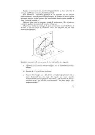 72
Seja (e) um eixo de rotação, inicialmente perpendicular ao plano horizontal de
projeção (). O eixo, nesse caso, é uma reta vertical.
Para determinar a verdadeira grandeza de um segmento de reta oblíqua,
simultaneamente, aos dois planos de projeção (reta de qualquer ou reta de perfil)
utilizando um eixo vertical, teremos que transformá-lo num segmento paralelo ao
plano vertical de projeção (‘).
Vejamos, então, como se processa a rotação de um segmento (AB), pertencente
a uma reta qualquer (r) em torno de um eixo vertical (e).
Objetivando facilitar a construção da épura e diminuir o número de linhas do
desenho, o eixo de rotação é concorrente com a reta no ponto (O), tal como
mostrado na figura 43.
Quando o segmento (AB) gira em torno do eixo (e), verifica-se o seguinte:
a) o ponto (O), de concurso entre a reta (r) e o eixo se mantém fixo durante a
rotação;
b) As cotas de (A) e de (B) não se alteram;
c) Os arcos descritos por (A) e (B) durante a rotação se projetam em VG no
plano horizontal (), ou seja, são iguais aos arcos descritos
respectivamente por suas projeções horizontais A e B em torno da projeção
horizontal de (e) que, no caso, ficou reduzida a um ponto porque (e) é
perpendicular a ().
 
