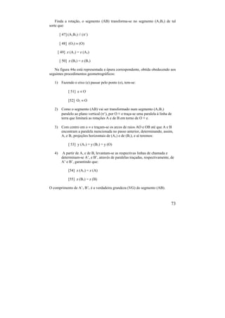 73
Finda a rotação, o segmento (AB) transforma-se no segmento (A1B1) de tal
sorte que:
[ 47] (A1B1)  (‘)
[ 48] (O1)  (O)
[ 49] z (A1) = z (A1)
[ 50] z (B1) = z (B1)
Na figura 44a está representada a épura correspondente, obtida obedecendo aos
seguintes procedimentos geometrográficos:
1) Fazendo o eixo (e) passar pelo ponto (o), tem-se:
[ 51] e  O
[52] O1  O
2) Como o segmento (AB) vai ser transformado num segmento (A1B1)
paralelo ao plano vertical (‘), por O ≡ e traça-se uma paralela à linha de
terra que limitará as rotações A e de B em torno de O ≡ e.
3) Com centro em o  e traçam-se os arcos de raios AO e OB até que A e B
encontram a paralela mencionada no passo anterior, determinando, assim,
A1 e B1 projeções horizontais de (A1) e de (B1), e aí teremos:
[ 53] y (A1) = y (B1) = y (O)
4) A partir de A, e de B, levantam-se as respectivas linhas de chamada e
determinam-se A’, e B’, através de paralelas traçadas, respectivamente, de
A’ e B’, garantindo que:
[54] z (A1) = z (A)
[55] z (B1) = z (B)
O comprimento de A’1 B’1 é a verdadeira grandeza (VG) do segmento (AB).
 