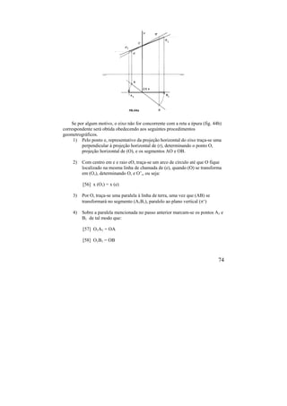 74
Se por algum motivo, o eixo não for concorrente com a reta a épura (fig. 44b)
correspondente será obtida obedecendo aos seguintes procedimentos
geometrográficos.
1) Pelo ponto e, representativo da projeção horizontal do eixo traça-se uma
perpendicular à projeção horizontal de (r), determinando o ponto O,
projeção horizontal de (O), e os segmentos AO e OB.
2) Com centro em e e raio eO, traça-se um arco de círculo até que O fique
localizado na mesma linha de chamada de (e), quando (O) se transforma
em (O,), determinando O, e O’,, ou seja:
[56] x (O,) = x (e)
3) Por O, traça-se uma paralela à linha de terra, uma vez que (AB) se
transformará no segmento (A1B1), paralelo ao plano vertical (‘)
4) Sobre a paralela mencionada no passo anterior marcam-se os pontos A1 e
B1 de tal modo que:
[57] O1A1 = OA
[58] O1B1 = OB
 