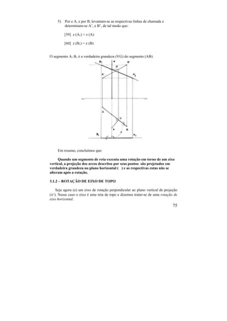 75
5) Por e A, e por B, levantam-se as respectivas linhas de chamada e
determinam-se A’, e B’, de tal modo que:
[59] z (A1) = z (A)
[60] z (B1) = z (B)
O segmento A1 B1 é a verdadeira grandeza (VG) do segmento (AB).
Em resumo, concluímos que:
Quando um segmento de reta executa uma rotação em torno de um eixo
vertical, a projeção dos arcos descritos por seus pontos são projetados em
verdadeira grandeza no plano horizontal ( ) e as respectivas cotas não se
alteram após a rotação.
3.1.2 – ROTAÇÃO DE EIXO DE TOPO
Seja agora (e) um eixo de rotação perpendicular ao plano vertical de projeção
(‘). Nesse caso o eixo é uma reta de topo e dizemos tratar-se de uma rotação de
eixo horizontal.
 
