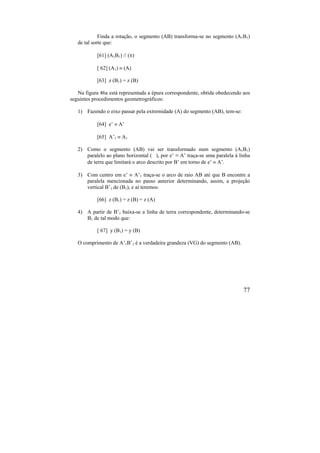 77
Finda a rotação, o segmento (AB) transforma-se no segmento (A1B1)
de tal sorte que:
[61] (A1B1)  ()
[ 62] (A1)  (A)
[63] z (B1) = z (B)
Na figura 46a está representada a épura correspondente, obtida obedecendo aos
seguintes procedimentos geometrográficos:
1) Fazendo o eixo passar pela extremidade (A) do segmento (AB), tem-se:
[64] e’  A’
[65] A’1  A1
2) Como o segmento (AB) vai ser transformado num segmento (A1B1)
paralelo ao plano horizontal ( ), por e’ ≡ A’ traça-se uma paralela à linha
de terra que limitará o arco descrito por B’ em torno de e’  A’.
3) Com centro em e’  A’1 traça-se o arco de raio AB até que B encontre a
paralela mencionada no passo anterior determinando, assim, a projeção
vertical B’1 de (B1), e aí teremos:
[66] z (B1) = z (B) = z (A)
4) A partir de B’1 baixa-se a linha de terra correspondente, determinando-se
B1 de tal modo que:
[ 67] y (B1) = y (B)
O comprimento de A’1B’1 é a verdadeira grandeza (VG) do segmento (AB).
 