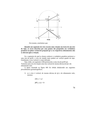 78
Em resumo, concluímos que:
Quando um segmento de reta executa uma rotação em torno de um eixo
de topo, os arcos descritos por seus pontos são projetados em verdadeira
grandeza no plano vertical de projeção (p‘) e os respectivos afastamentos não
se alteram após a rotação.
Se o segmento do qual se deseja conhecer a verdadeira grandeza pertencer a
uma reta de perfil, o eixo de rotação tanto poderá ser vertical quanto de topo.
Geralmente o eixo vertical é o mais utilizado.
Seja, então, um segmento (AB) pertencente a uma reta de perfil (p).
Tomemos para eixo de rotação uma reta vertical de mesma abcissa de (p) e de
afastamento nulo.
A épura mostrada na figura 46b foi obtida obedecendo aos seguintes
procedimentos geometrográficos.
1) se o eixo é vertical, de mesma abcissa de (p) e de afastamento nulo,
teremos:
[68] e’  p’
[69] y (e) = O
 