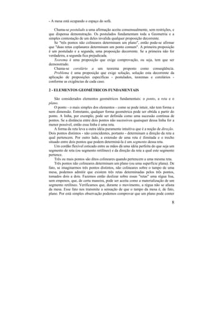 8
- A mesa está ocupando o espaço do sofá.
Chama-se postulado a uma afirmação aceita consensualmente, sem restrições, e
que dispensa demonstração. Os postulados fundamentam toda a Geometria e a
simples contestação de um deles invalida qualquer proposição decorrente.
Se "três pontos não colineares determinam um plano", então pode-se afirmar
que "duas retas coplanares determinam um ponto comum". A primeira proposição
é um postulado e a segunda, uma proposição decorrente. Se a primeira não for
verdadeira, a segunda fica prejudicada.
Teorema é uma proposição que exige comprovação, ou seja, tem que ser
demonstrado.
Chama-se corolário a um teorema proposto como conseqüência.
Problema é uma proposição que exige solução, solução esta decorrente da
aplicação de proposições específicas - postulados, teoremas e corolários -
conforme as exigências de cada caso.
2 - ELEMENTOS GEOMÉTRICOS FUNDAMENTAIS
São considerados elementos geométricos fundamentais: o ponto, a reta e o
plano.
O ponto - o mais simples dos elementos - como se pode intuir, não tem forma e
nem dimensão. Entretanto, qualquer forma geométrica pode ser obtida a partir do
ponto. A linha, por exemplo, pode ser definida como uma sucessão contínua de
pontos. Se a distância entre dois pontos não sucessivos quaisquer dessa linha for a
menor possível, então essa linha é uma reta.
A forma da reta leva a outra idéia puramente intuitiva que é a noção de direção.
Dois pontos distintos - não coincidentes, portanto - determinam a direção da reta a
qual pertencem. Por outro lado, a extensão de uma reta é ilimitada e o trecho
situado entre dois pontos que podem determiná-la é um segmento dessa reta.
Um cordão flexível esticado entre as mãos dá uma idéia perfeita do que seja um
segmento de reta (ou segmento retilíneo) e da direção da reta a qual este segmento
pertence.
Três ou mais pontos são ditos colineares quando pertencem a uma mesma reta.
Três pontos não colineares determinam um plano (ou uma superfície plana). De
fato, se imaginarmos três pontos distintos, não colineares sobre o tampo de uma
mesa, podemos admitir que existem três retas determinadas pelos três pontos,
tomados dois a dois. Fazemos então deslizar sobre essas "retas" uma régua lisa,
sem empenos, que, de certa maneira, pode ser aceita como a materialização de um
segmento retilíneo. Verificamos que, durante o movimento, a régua não se afasta
da mesa. Esse fato nos transmite a sensação de que o tampo da mesa é, de fato,
plano. Por está simples observação podemos comprovar que um plano pode conter
 