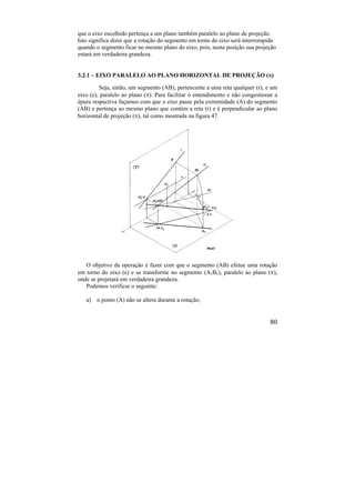 80
que o eixo escolhido pertença a um plano também paralelo ao plano de projeção.
Isto significa dizer que a rotação do segmento em torno do eixo será interrompida
quando o segmento ficar no mesmo plano do eixo, pois, nesta posição sua projeção
estará em verdadeira grandeza.
3.2.1 – EIXO PARALELO AO PLANO HORIZONTAL DE PROJEÇÃO ()
Seja, então, um segmento (AB), pertencente a uma reta qualquer (r), e um
eixo (e), paralelo ao plano (). Para facilitar o entendimento e não congestionar a
épura respectiva façamos com que o eixo passe pela extremidade (A) do segmento
(AB) e pertença ao mesmo plano que contém a reta (r) e é perpendicular ao plano
horizontal de projeção (), tal como mostrada na figura 47.
O objetivo da operação é fazer com que o segmento (AB) efetue uma rotação
em torno do eixo (e) e se transforme no segmento (A1B1), paralelo ao plano (),
onde se projetará em verdadeira grandeza.
Podemos verificar o seguinte:
a) o ponto (A) não se altera durante a rotação;
 