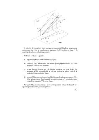 83
O objetivo da operação é fazer com que o segmento (AB) efetue uma rotação
em torno do eixo (e) e se transforme no segmento (A1B1) paralelo ao plano ( ‘),
onde se projetará em verdadeira grandeza.
Podemos verificar o seguinte:
a) o ponto (A) não se altera durante a rotação;
b) como (r) e (e) pertencem a um mesmo plano perpendicular a (‘), suas
projeções verticais são idênticas;
c) o raio do arco descrito por (B) durante a rotação em torno de (e) é o
segmento (OB), perpendicular a (e) que projeta no plano vertical de
projeção (‘) segundo um plano.
d) o raio (OB) tem comprimento igual à diferença de afastamentos entre (B) e
(e) e após a rotação ficará paralelo ao plano vertical (‘) projetando-se em
verdadeira grandeza (VG) neste plano.
Na figura 50 está representada a épura correspondente obtida obedecendo aos
seguintes procedimentos geometrográficos:
 