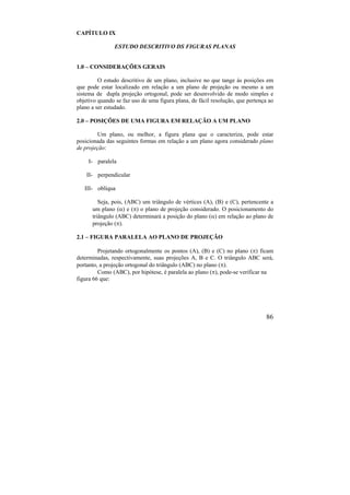 86
CAPÍTULO IX
ESTUDO DESCRITIVO DS FIGURAS PLANAS
1.0 – CONSIDERAÇÕES GERAIS
O estudo descritivo de um plano, inclusive no que tange às posições em
que pode estar localizado em relação a um plano de projeção ou mesmo a um
sistema de dupla projeção ortogonal, pode ser desenvolvido de modo simples e
objetivo quando se faz uso de uma figura plana, de fácil resolução, que pertença ao
plano a ser estudado.
2.0 – POSIÇÕES DE UMA FIGURA EM RELAÇÃO A UM PLANO
Um plano, ou melhor, a figura plana que o caracteriza, pode estar
posicionada das seguintes formas em relação a um plano agora considerado plano
de projeção:
I- paralela
II- perpendicular
III- oblíqua
Seja, pois, (ABC) um triângulo de vértices (A), (B) e (C), pertencente a
um plano () e () o plano de projeção considerado. O posicionamento do
triângulo (ABC) determinará a posição do plano () em relação ao plano de
projeção ().
2.1 – FIGURA PARALELA AO PLANO DE PROJEÇÃO
Projetando ortogonalmente os pontos (A), (B) e (C) no plano () ficam
determinadas, respectivamente, suas projeções A, B e C. O triângulo ABC será,
portanto, a projeção ortogonal do triângulo (ABC) no plano ().
Como (ABC), por hipótese, é paralela ao plano (), pode-se verificar na
figura 66 que:
 