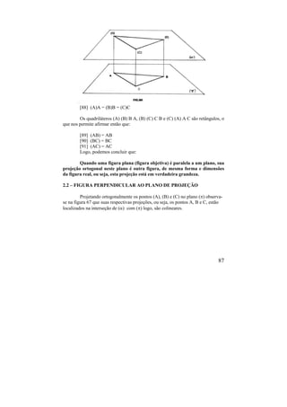 87
[88] (A)A = (B)B = (C)C
Os quadriláteros (A) (B) B A, (B) (C) C B e (C) (A) A C são retângulos, o
que nos permite afirmar então que:
[89] (AB) = AB
[90] (BC) = BC
[91] (AC) = AC
Logo, podemos concluir que:
Quando uma figura plana (figura objetiva) é paralela a um plano, sua
projeção ortogonal neste plano é outra figura, de mesma forma e dimensões
da figura real, ou seja, esta projeção está em verdadeira grandeza.
2.2 – FIGURA PERPENDICULAR AO PLANO DE PROJEÇÃO
Projetando ortogonalmente os pontos (A), (B) e (C) no plano () observa-
se na figura 67 que suas respectivas projeções, ou seja, os pontos A, B e C, estão
localizados na interseção de () com () logo, são colineares.
 
