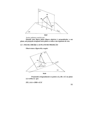 88
Assim, podemos concluir que:
Quando uma figura plana (figura objetiva) é perpendicular a um
plano, sua projeção ortogonal neste plano se reduz a um segmento de reta.
2.3 – FIGURA OBLÍQUA AO PLANO DE PROJEÇÃO
Observemos a figura 68, a seguir.
Projetando ortogonalmente os pontos (A), (B) e (C) no plano
() verifica-se que:
[92] (A)A  (B)B  (C)C
 